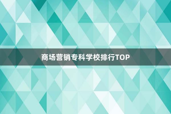 商场营销专科学校排行TOP